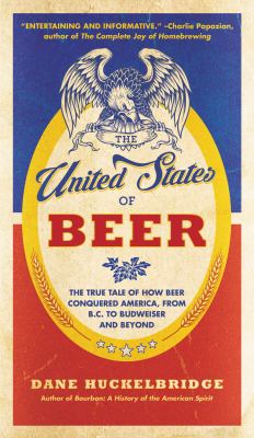 The United States of Beer : The True Tale of How Beer Conquered America, from B. C. to Budweiser and Beyond