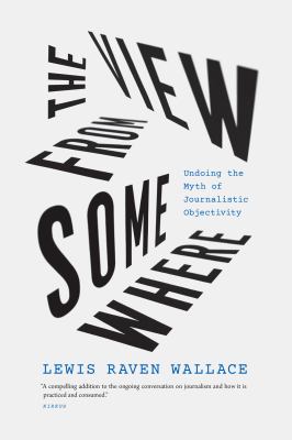 The View from Somewhere : Undoing the Myth of Journalistic Objectivity