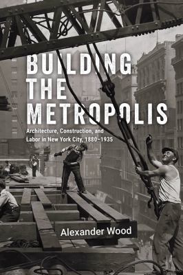 Building the Metropolis : Architecture, Construction, and Labor in New York City, 1880-1935