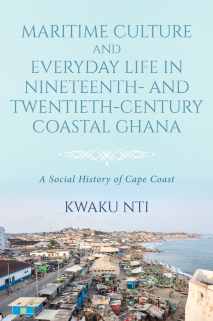 Maritime Culture and Everyday Life in Nineteenth- and Twentieth-Century Coastal Ghana : A Social History of Cape Coast