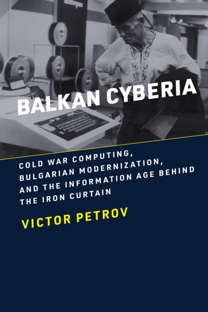 Balkan Cyberia : Cold War Computing, Bulgarian Modernization, and the Information Age Behind the Iron Curtain