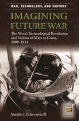 Imagining Future War : The West's Technological Revolution and Visions of Wars to Come, 1880-1914