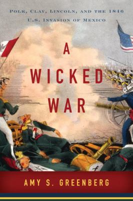 A Wicked War : Polk, Clay, Lincoln, and the 1846 U. S. Invasion of Mexico
