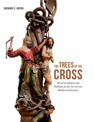 The Trees of the Cross : Wood As Subject and Medium in the Art of Late Medieval Germany