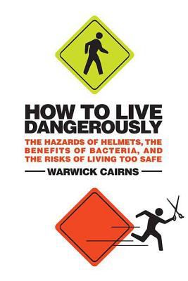 How to Live Dangerously : The Hazards of Helmets, the Benefits of Bacteria, and the Risks of Living Too Safe
