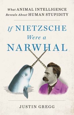 If Nietzsche Were a Narwhal : What Animal Intelligence Reveals about Human Stupidity