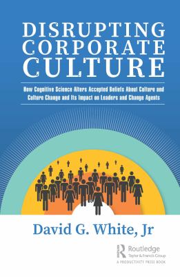 Disrupting Corporate Culture : How Cognitive Science Alters Accepted Beliefs about Culture and Culture Change and Its Impact on Leaders and Change Age