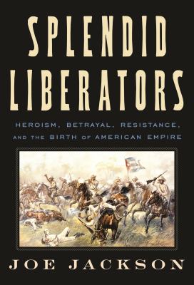 Splendid Liberators : Heroism, Betrayal, Resistance, and the Birth of American Empire