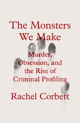 The Monsters We Make : Murder, Obsession, and the Rise of Criminal Profiling