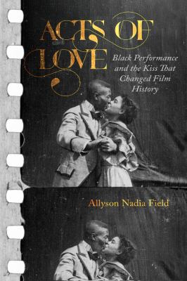 Acts of Love : Black Performance and the Kiss That Changed Film History