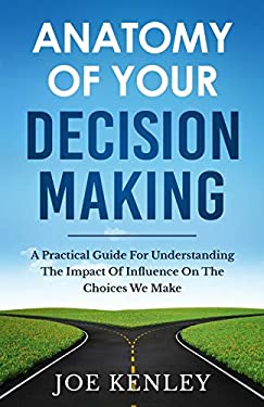 Anatomy of Your Decision Making : A Practical Guide for Understanding the Impact of Influence on the Choices We Make