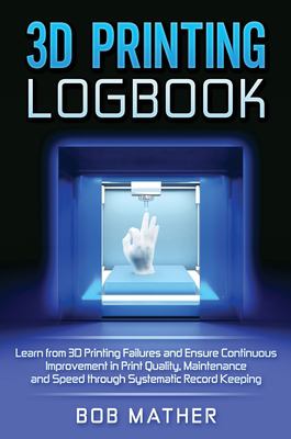 3D Printing Logbook : Learn from 3D Printing Failures and Ensure Continuous Improvement in Print Quality, Maintenance and Speed Through Systematic Rec