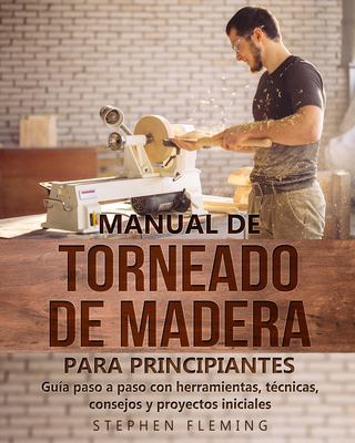Manual de Torneado de Madera para Principiantes : Guía Paso a Paso con Herramientas, Técnicas, Consejos y Proyectos Iniciales