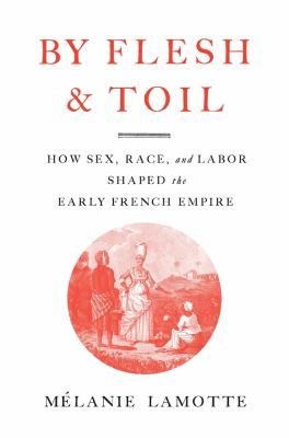 By Flesh and Toil : How Sex, Race, and Labor Shaped the Early French Empire