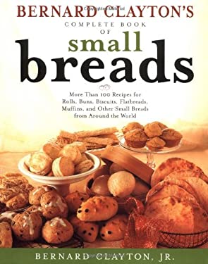 Bernard Clayton's Complete Book of Small Breads : More Than 100 Recipes for Rolls Buns Biscuits Flatbreads Muffins and Other