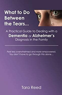 What to Do Between the Tears... : A Practical Guide to Dealing with a Dementia or Alzheimer's Diagnosis in the Family