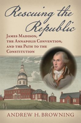 Rescuing the Republic : James Madison, the Annapolis Convention, and the Path to the Constitution