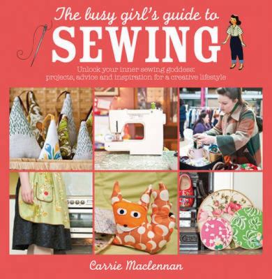 The Busy Girl's Guide to Sewing : Unlock Your Inner Sewing Goddess: Projects, Advice and Inspiration for a Creative Lifestyle