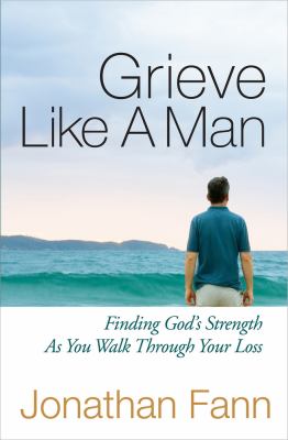 Grieve Like a Man : Finding God's Strength As You Walk Through Your Loss