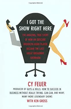 I Got the Show Right Here : The Amazing, True Story of How an Obscure Brooklyn Horn Player Became the Last Great Broadway Showman
