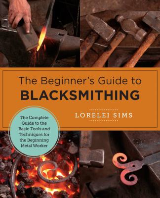 The Beginner's Guide to Blacksmithing : The Complete Guide to the Basic Tools and Techniques for the Beginning Metal Worker