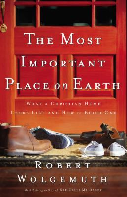The Most Important Place on Earth : What a Christian Home Looks Like and How to Build One