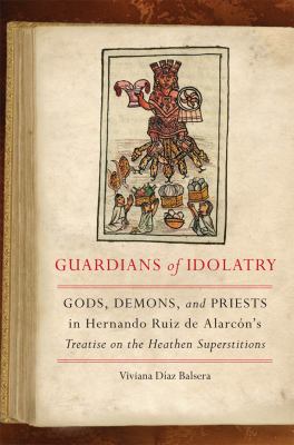 Guardians of Idolatry : Gods, Demons, and Priests in Hernando Ruiz de Alarcón's Treatise on the Heathen Superstitions