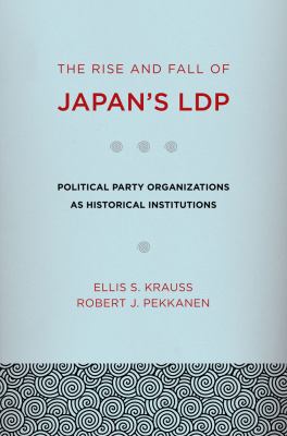 The Rise and Fall of Japan's LDP : Political Party Organizations As Historical Institutions