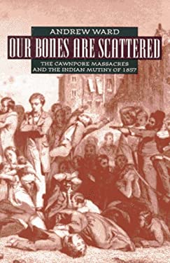 Our Bones Are Scattered : The Cawnpore Massacre and the Indian Mutiny of 1857