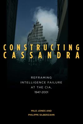 Constructing Cassandra : Reframing Intelligence Failure at the CIA, 1947-2001