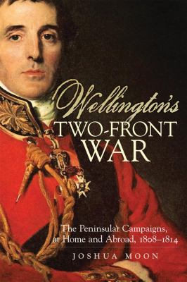 Wellington's Two-Front War : The Peninsular Campaigns, at Home and Abroad, 1808-1814