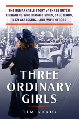 Three Ordinary Girls : The Remarkable Story of Three Dutch Teenagers Who Became Spies, Saboteurs, Nazi Assassins--And WWII Heroes