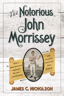 The Notorious John Morrissey : How a Bare-Knuckle Brawler Became a Congressman and Founded Saratoga Race Course