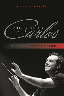Corresponding with Carlos : A Biography of Carlos Kleiber