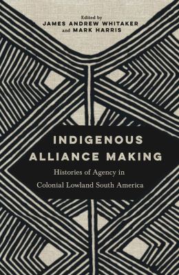 Indigenous Alliance Making : Histories of Agency in Colonial Lowland South America
