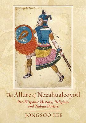 The Allure of Nezahualcoyotl : Pre-Hispanic History, Religion, and Nahua Poetics