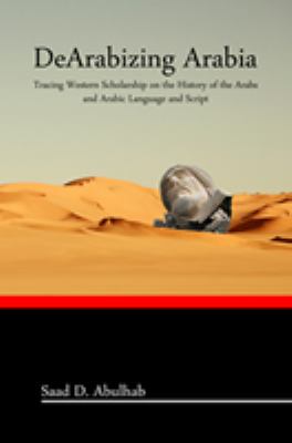 DeArabizing Arabia : Tracing Western Scholarship on the History of the Arabs and Arabic Language and Script