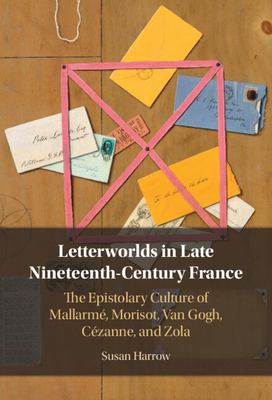 Letterworlds in Late Nineteenth-Century France : The Epistolary Culture of Mallarmé, Morisot, Van Gogh, Cézanne, and Zola