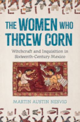 The Women Who Threw Corn : Witchcraft and Inquisition in Sixteenth-Century Mexico