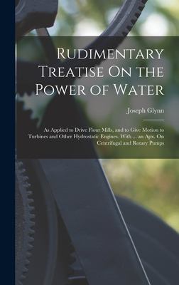 Rudimentary Treatise on the Power of Water : As Applied to Drive Flour Mills, and to Give Motion to Turbines and Other Hydrostatic Engines. with ... a