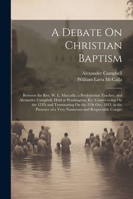 A Debate on Christian Baptism : Between the Rev. W. L. Maccalla, a Presbyterian Teacher, and Alexander Campbell, Held at Washington, Ky. Commencing on