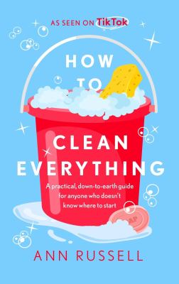How to Clean Everything : A Practical, down to Earth Guide for Anyone Who Doesn't Know Where to Start