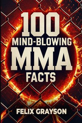 100 Mind-Blowing MMA Facts : 100 Epic Stories from the Most Insane Fights in MMA History