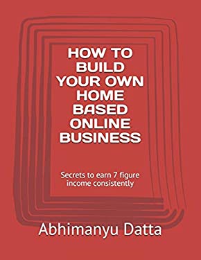 How to Build Your Own Home Based Online Business : Secrets to Earn 7 Figure Income Consistently