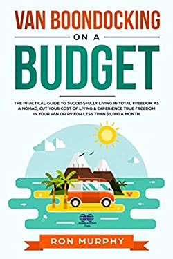 Van Boondocking on a Budget : The Practical Guide to Successfully Living in Total Freedom As a Nomad, Cut Your Cost of Living & Experience True Freedo