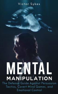 Mental Manipulation : The Defense Guide Against Persuasion Tactics, Covert Mind Games, and Emotional Control