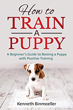 How to Train a Puppy : A Beginner's Guide to Raising a Puppy with Positive Training