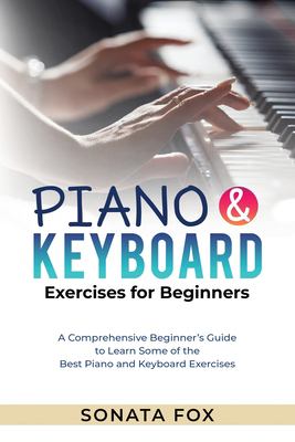 PIANO and Keyboard Exercises for Beginners : A Comprehensive Beginner's Guide to Learn Some of the Best Piano and Keyboard Exercises