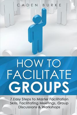 How to Facilitate Groups : 7 Easy Steps to Master Facilitation Skills, Facilitating Meetings, Group Discussions & Workshops