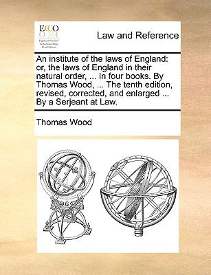 An Institute of the Laws of England : Or, the laws of England in their natural order, ... in four books. by Thomas Wood, ... the tenth edition, Revise